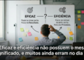 "Eficaz" e "eficiência" não possuem o mesmo significado, e muitos ainda erram no dia a dia
